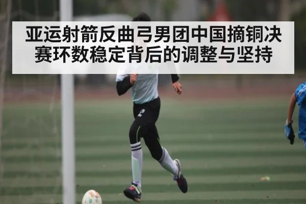亚运射箭反曲弓男团中国摘铜决赛环数稳定背后的调整与坚持（kaiyun）