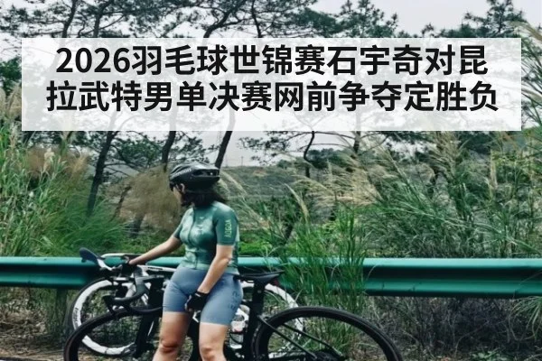 2026羽毛球世锦赛石宇奇对昆拉武特男单决赛网前争夺定胜负(kaiyun)